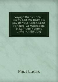 Voyage Du Sieur Paul Lucas, Fait Par Ordre Du Roy Dans La Grece, L'asie Mineure, La Macedoine Et L'afrique, Volume 1 (French Edition)