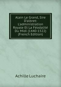 Alain Le Grand, Sire D'albret: L'administration Royale Et La F?odalit? Du Midi (1440-1522) (French Edition)