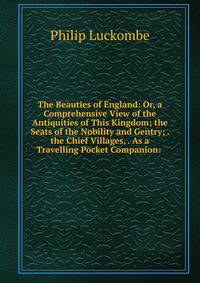 The Beauties of England: Or, a Comprehensive View of the Antiquities of This Kingdom; the Seats of the Nobility and Gentry; . the Chief Villages, . As a Travelling Pocket Companion: .