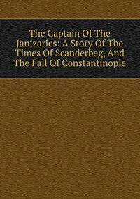 The Captain Of The Janizaries: A Story Of The Times Of Scanderbeg, And The Fall Of Constantinople