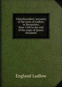 Churchwardens' accounts of the town of Ludlow, in Shropshire, from 1540 to the end of the reign of Queen Elizabeth