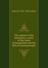 The captain of the Janizaries: a story of the times of Scanderbef and the fall of Constantinople