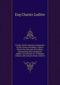 Copies of the charters and grants to the Town of Ludlow: with A Mirror for the men of Ludlow, illustrating their corporate rights: an account of . of Magna Charta and extracts from Granvil