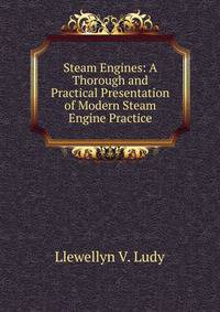 Steam Engines: A Thorough and Practical Presentation of Modern Steam Engine Practice