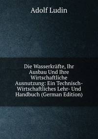 Die Wasserkrafte, Ihr Ausbau Und Ihre Wirtschaftliche Ausnutzung: Ein Technisch-Wirtschaftliches Lehr- Und Handbuch (German Edition)