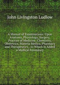 A Manual of Examinations: Upon Anatomy, Physiology, Surgery, Practice of Medicine, Chemistry, Obstetrics, Materia Medica, Pharmacy and Therapeutics, . to Which Is Added a Medical Formulary