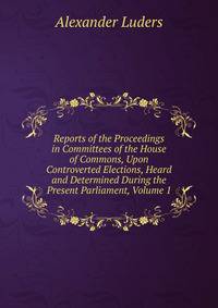Reports of the Proceedings in Committees of the House of Commons, Upon Controverted Elections, Heard and Determined During the Present Parliament, Volume 1