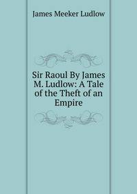 Sir Raoul By James M. Ludlow: A Tale of the Theft of an Empire