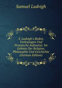 S. Ludvigh's Reden, Vorlesungen Und Prosaische Aufsaetze: Im Gebiete Der Religion, Philosophie Und Geschichte (German Edition)