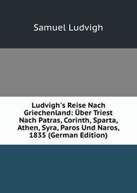 Ludvigh's Reise Nach Griechenland: ?ber Triest Nach Patras, Corinth, Sparta, Athen, Syra, Paros Und Naros, 1835 (German Edition)