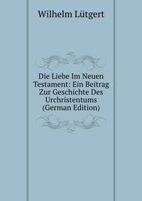 Die Liebe Im Neuen Testament: Ein Beitrag Zur Geschichte Des Urchristentums (German Edition)