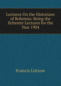 Lectures On the Historians of Bohemia: Being the Ilchester Lectures for the Year 1904