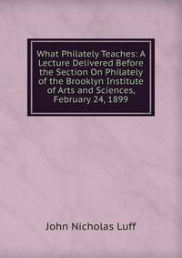 What Philately Teaches: A Lecture Delivered Before the Section On Philately of the Brooklyn Institute of Arts and Sciences, February 24, 1899