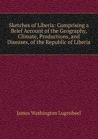 Sketches of Liberia: Comprising a Brief Account of the Geography, Climate, Productions, and Diseases, of the Republic of Liberia