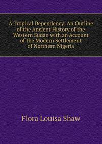 A Tropical Dependency: An Outline of the Ancient History of the Western Sudan with an Account of the Modern Settlement of Northern Nigeria