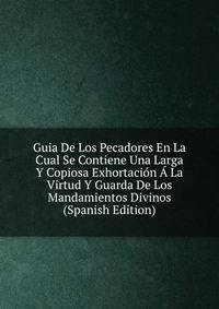 Guia De Los Pecadores En La Cual Se Contiene Una Larga Y Copiosa Exhortacion A La Virtud Y Guarda De Los Mandamientos Divinos (Spanish Edition)