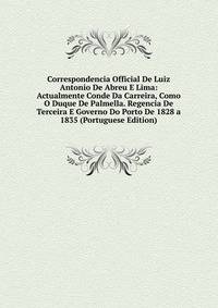 Correspondencia Official De Luiz Antonio De Abreu E Lima: Actualmente Conde Da Carreira, Como O Duque De Palmella. Regencia De Terceira E Governo Do Porto De 1828 a 1835 (Portuguese Edition)