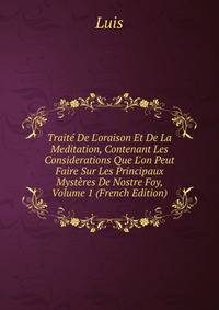 Trait? De L'oraison Et De La Meditation, Contenant Les Considerations Que L'on Peut Faire Sur Les Principaux Myst?res De Nostre Foy, Volume 1 (French Edition)