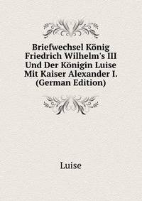 Briefwechsel K?nig Friedrich Wilhelm's III Und Der K?nigin Luise Mit Kaiser Alexander I. (German Edition)