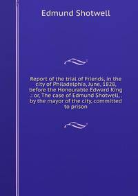 Report of the trial of Friends, in the city of Philadelphia, June, 1828, before the Honourable Edward King .: or, The case of Edmund Shotwell, . by the mayor of the city, committed to prison