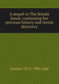 A sequel to The female Jesuit; containing her previous history and recent discovery