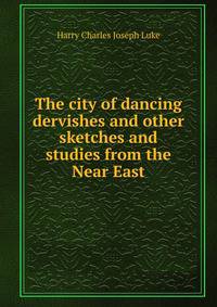 The city of dancing dervishes and other sketches and studies from the Near East