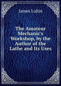 The Amateur Mechanic's Workshop, by the Author of the Lathe and Its Uses