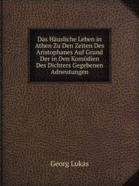 Das Hausliche Leben in Athen Zu Den Zeiten Des Aristophanes Auf Grund Der in Den Komodien Des Dichters Gegebenen Adneutungen