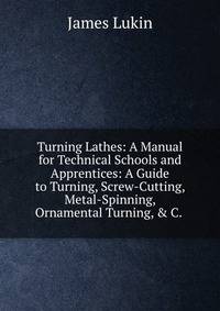 Turning Lathes: A Manual for Technical Schools and Apprentices: A Guide to Turning, Screw-Cutting, Metal-Spinning, Ornamental Turning, &amp; C. .
