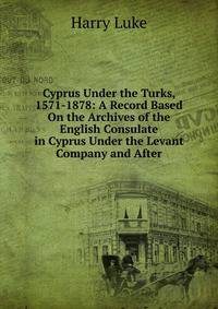 Cyprus Under the Turks, 1571-1878: A Record Based On the Archives of the English Consulate in Cyprus Under the Levant Company and After