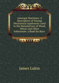 Amongst Machines: A Description of Various Mechanical Appliances Used in the Manufacture of Wood, Metal, and Other Substances. a Book for Boys .