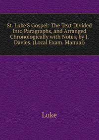 St. Luke'S Gospel: The Text Divided Into Paragraphs, and Arranged Chronologically with Notes, by J. Davies. (Local Exam. Manual).