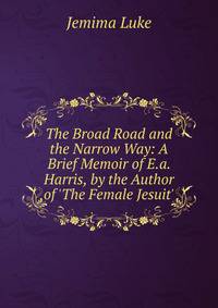 The Broad Road and the Narrow Way: A Brief Memoir of E.a. Harris, by the Author of 'The Female Jesuit'.