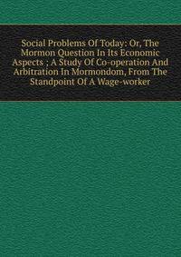 Social Problems Of Today: Or, The Mormon Question In Its Economic Aspects ; A Study Of Co-operation And Arbitration In Mormondom, From The Standpoint Of A Wage-worker