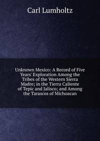Unknown Mexico: A Record of Five Years' Exploration Among the Tribes of the Western Sierra Madre; in the Tierra Caliente of Tepic and Jalisco; and Among the Tarascos of Michoacan