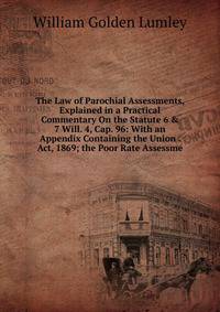 The Law of Parochial Assessments, Explained in a Practical Commentary On the Statute 6 &amp; 7 Will. 4, Cap. 96: With an Appendix Containing the Union . Act, 1869; the Poor Rate Assessme