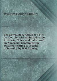 The New Lunacy Acts, 8 &amp; 9 Vict.Cc.100, 126, with an Introduction, Abstracts, Notes, and Index: And an Appendix, Containing the Statutes Relating to . Forms of Insanity. by W.G. Lumley,