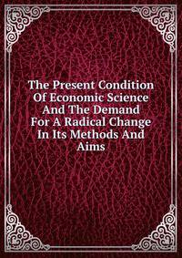 The Present Condition Of Economic Science And The Demand For A Radical Change In Its Methods And Aims