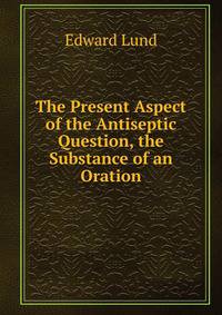 The Present Aspect of the Antiseptic Question, the Substance of an Oration