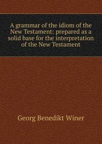A grammar of the idiom of the New Testament: prepared as a solid base for the interpretation of the New Testament