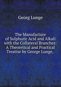 The Manufacture of Sulphuric Acid and Alkali with the Collateral Branches: A Theoretical and Practical Treatise by George Lunge, .