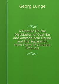 A Treatise On the Distillation of Coal-Tar and Ammoniacal Liquor, and the Separation from Them of Valuable Products