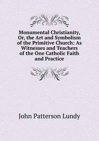 Monumental Christianity, Or, the Art and Symbolism of the Primitive Church: As Witnesses and Teachers of the One Catholic Faith and Practice