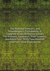 The National Farmer's And Housekeeper's Cyclopaedia: A Complete Ready Reference Library For Farmers, Gardeners, Fruit Growers, Stockmen And . With Two Hundred And Forty-nine Illustrations
