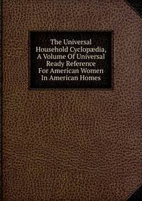 The Universal Household Cyclop?dia, A Volume Of Universal Ready Reference For American Women In American Homes