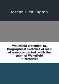 Wakefield worthies; or, Biographical sketches of men of note, connected . with the town of Wakefield in Yorkshire