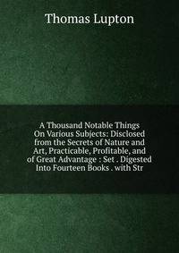 A Thousand Notable Things On Various Subjects: Disclosed from the Secrets of Nature and Art, Practicable, Profitable, and of Great Advantage : Set . Digested Into Fourteen Books . with Str