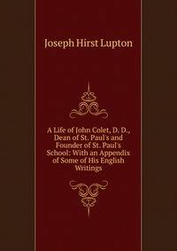 A Life of John Colet, D. D., Dean of St. Paul's and Founder of St. Paul's School: With an Appendix of Some of His English Writings