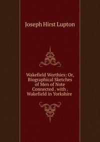 Wakefield Worthies: Or, Biographical Sketches of Men of Note Connected . with . Wakefield in Yorkshire .
