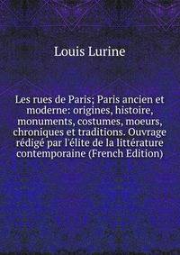 Les rues de Paris; Paris ancien et moderne: origines, histoire, monuments, costumes, moeurs, chroniques et traditions. Ouvrage r?dig? par l'?lite de la litt?rature contemporaine (French Edition)